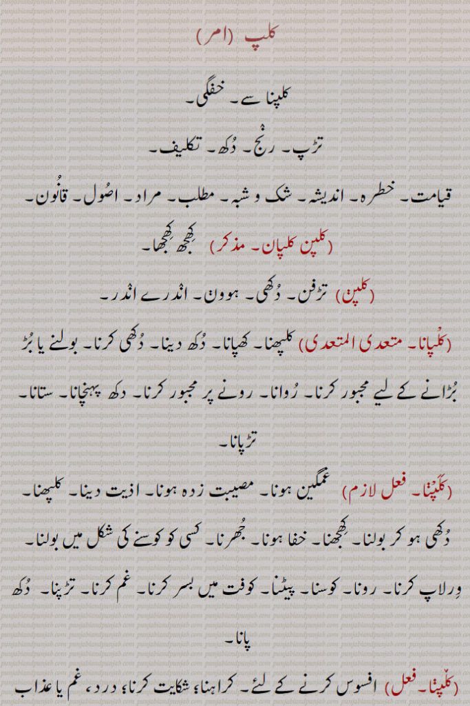 
کلپ,کلپنا سے۔ خفگی,تڑپ۔ رنج۔ دکھ۔ تکلیف,قیامت۔ خطرہ۔ اندیشہ۔ شک و شبہ۔ مطلب۔ مراد۔ اصول۔ قانون,کلپن کلپان,  کھجھ کھجھا,کلپن,  تڑفن۔ دکھی,ہوون۔ اندرے اندر,کلپانا,کلپھنا۔ کھپانا۔ دکھ دینا۔ دکھی کرنا۔ بولنے یا بڑ بڑانے کے لیے مجبور کرنا۔ روانا۔ رونے پر مجبور کرنا۔ دکھ  پہنچانا۔ ستانا۔ تڑپانا,کلپنا, غمگین ہونا۔ مصیبت زدہ ہونا۔ اذیت دینا۔ کلپھنا۔ دکھی ہو کر بولنا۔ کھجھنا۔ خفا ہونا۔ جھرنا۔ کسی کو کوسنے کی شکل میں بولنا۔ ورلاپ کرنا۔ رونا۔ کوسنا۔ پیٹنا۔ کوفت میں بسر کرنا۔ غم کرنا۔ تڑپنا۔  دکھ پانا,کڵپنا, افسوس کرنے کے لئے۔ کراہنا؛ شکایت کرنا؛ درد، غم یا عذاب کا اظہار کرنا۔ چیخنے کے لئے۔ ماتم کرنے کے لئے غیر عارضی۔ کراہنا؛ شکایت کرنا؛ درد۔ غم یا عذاب کا اظہار کرنا۔ چلانا,کلپاؤنا, غم کرنا۔ تکلیف دینا۔ عذاب دینا,کڵپاؤنا, غم یا جھنجھلاہٹ۔ پریشانی۔ عذاب کا سبب بننا,کلپی,کلپنا کرنے والا۔ ڈھنگی۔ پتے باز۔ بھن توڑ کرنے والا,کڵپا, پریشانی۔ جھنجھلاہٹ۔ غم۔ عذاب؛ چیخنے چلانے یا ماتم کرنے کی وجہ۔بھیڑوں کی اون اتارنے والی قینچی۔ڈھانگا   چرواہے کا ,۔ گڈریے کی کھونٹی۔