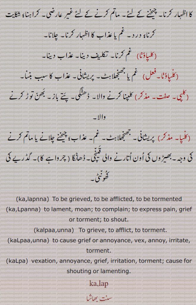 ,kalapnna,  To be grieved, to be afflicted, to be tormented,ka,Lpanna,  to lament, moan; to complain; to express pain, grief or torment; to shout.,kalpaa,unna,   To grieve, to afflict, to torment.,kaLpaa,unna,  to cause grief or annoyance, vex, annoy, irritate, torment.,kaLpa, vexation, annoyance, grief, irritation, torment; cause for shouting or lamenting.,ka,lap,kalap. - kalp ,ਕਲਪ, ,ਕਲਪ, ਕਲਪਾਉਣਾ kalpauna,  ਕਲਪਣਾ kalapna, KALAP ਕਲਪ, ਕਲਪ, kalp