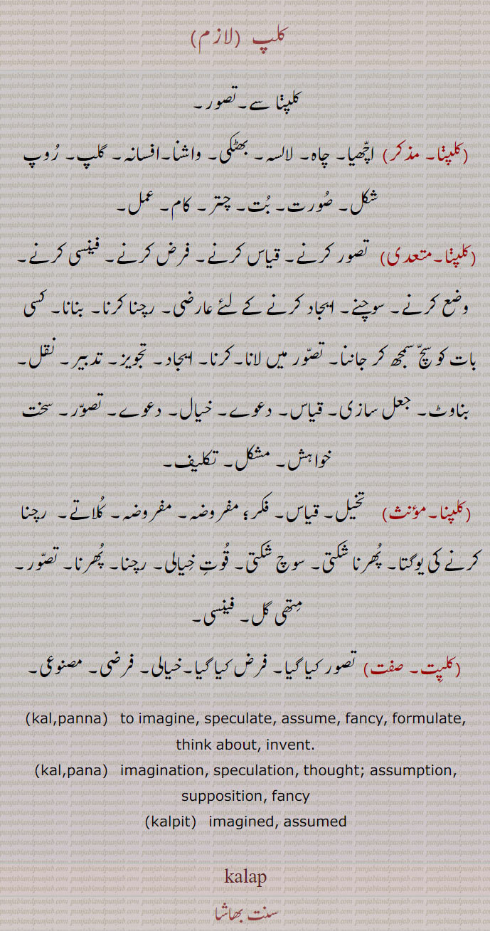 
   کلپ ,کلپنا سے۔تصور,  اچھیا۔ چاہ۔ لالسہ۔ بھٹکی۔ واشنا۔افسانہ۔ گلپ۔ روپ شکل۔ صورت۔ بت۔ چتر۔ کام۔ عمل,  تصور کرنے۔ قیاس کرنے۔ فرض کرنے۔ فینسی کرنے۔ وضع کرنے۔ سوچنے۔ ایجاد کرنے کے لئے عارضی۔ رچنا کرنا۔ بنانا۔ کسی بات کو سچ سمجھ کر جاننا۔ تصور میں لانا۔کرنا۔ ایجاد۔ تجویز۔ تدبیر۔ نقل۔ بناوٹ۔ جعل سازی۔ قیاس۔ دعوے۔ خیال۔ دعوے۔ تصور۔ سخت خواہش۔ مشکل۔ تکلیف, تخیل۔ قیاس۔ فکر؛ مفروضہ۔ مفروضہ۔ کلاتے۔  رچنا کرنے کی یوگتا۔ پھرنا شکتی۔ سوچ شکتی۔ قوت خیالی۔ رچنا۔ پھرنا۔ تصور۔ متھی گل۔ فینسی,کلپت,  تصور کیا گیا۔ فرض کیا گیا۔خیالی۔ فرضی۔ مصنوعی۔
,kalpanna,   to imagine, speculate, assume, fancy, formulate, think about, invent.,kalpana,   imagination, speculation, thought; ,assumption, supposition, fancy,kalpit,   imagined, assumed,  - kalp ,ਕਲਪ, ਕਲਪਾਉਣਾ kalpauna,  ਕਲਪਣਾ kalapna, KALAP ਕਲਪ, ਕਲਪ, kalp