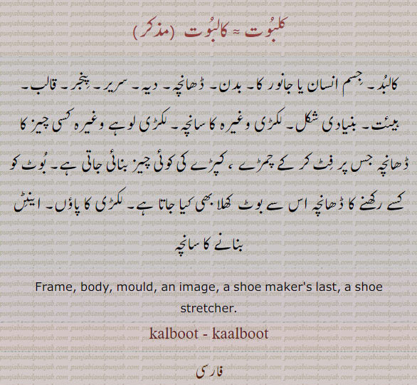 kalbut ,kalboot, ਕਲਬੂਤ   A mould, a form; an image; a shoe maker's last, a shoe stretcher. کلبوت۔ کالبوت۔ کالبد۔ جسم انسان یا جانور کا۔ بدن۔ ڈھانچہ۔ دیہ۔ سریر۔ پنجر۔ قالب۔ ہیئت۔ بنیادی شکل۔ لکڑی کا سانچہ۔ بوٹ کھلا کرنے کا سانچہ۔ لکڑی کا پاؤں۔ اینٹیں بنانے کا سانچہ۔