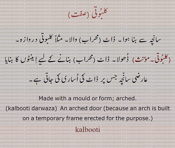 کلبوتی ,سانچہ سے بنا ہوا۔ ڈاٹ (محراب) والا۔ مثلاً کلبوتی دروازہ,کلبوتی,ڈھولا۔ ڈاٹ (محراب) بنانے کے لیے اینٹوں کا بنایا عارضی سانچہ جس پر ڈاٹ کی اساری کی جاتی ہے۔
Made with a mould or form; arched., kalbooti darwaza, An arched door ,because an arch is built on a temporary frame erected for the purpose., kalbooti, ਕਲਬੂਤੀ,