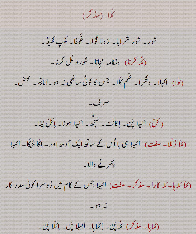 کلا ,شور۔ شور شرابا۔ رولا گولا۔ غوغا۔ کھپ کھیڈ,کلا کرنا, ہنگامہ مچانا۔ شورو غل کرنا, اکیلا۔ وکھرا۔ کلم کلا۔ جس کا کوئی ساتھی نہ ہو۔اناتھ۔ محض۔ صرف,کل, اکیلا پن,اکانت۔ سنجھ۔ اکیلا ہونا۔ اکل پنا,کلا دکلا, اکیلا ہی یا اس کے ساتھ ایک آدھ اور۔ اکا چکا۔ اکیلا پھرنے والا,کلا کلاپا۔کلا کارا, اکیلا جس کے کام میں دوسرا کوئی مدد گار نہ ہو,کلاپا,کلاپن۔ اکلاپا۔ اکیلا پن۔ اکلا پن,کلا پڑا, جس کا کوئی نہ ہو,کلی,  اکیلی۔ اکلی۔ جس کے ساتھ کوئی دوسرا نہ ہو,کلا, گونگا۔ جس کی زبان بات چیت نہیں کر سکتی۔ کل بمعنی گونگا,کلی,  کلا سے۔ گونگی۔