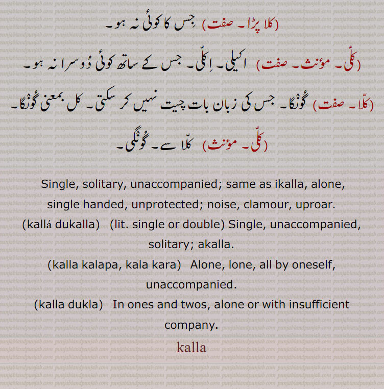  Single, solitary, unaccompanied; same as ikalla, alone, single handed, unprotected; noise, clamour, uproar., kalla dukalla, Single, unaccompanied, solitary; akalla., kalla kalapa, kala kara,  Alone, lone, all by oneself, unaccompanied., kalla dukla,   In ones and twos, alone or with insufficient company., kalla, kalla,ਕੱਲਾ, کلا