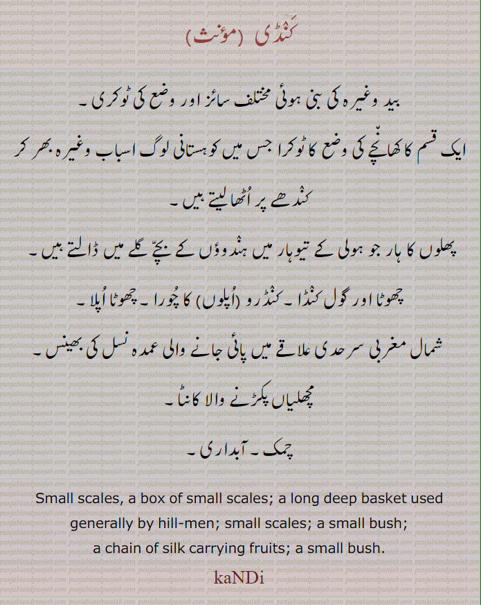کنڈی ,بید وغیرہ کی بنی ہوئی مختلف سائز اور وضع کی ٹوکری۔
ایک قسم کا کھانچے کی وضع کا ٹوکرا جس میں کوہستانی لوگ اسباب وغیرہ بھر کر کندھے پر اٹھا لیتے ہیں,پھلوں کا ہار جو ہولی کے تیوہار میں ہندوؤں کے بچے گلے میں ڈالتے ہیں۔ 
چھوٹا اور گول کنڈا۔ کنڈرو (اپلوں) کا چورا۔ چھوٹا اپلا,
 شمال مغربی سرحدی علاقے میں پائی جانے والی عمدہ نسل کی بھینس,مچھلیاں پکڑنے والا کانٹا,چمک۔ آبداری۔
Small scales, a box of small scales; a long deep basket used generally by hill-men; small scales; a small bush;,a chain of silk carrying fruits; a small bush.,kaNDi, ਕੰਡੀ,ਕੰਢੀ