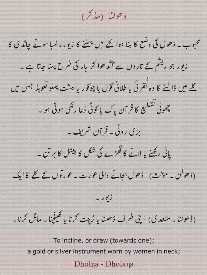 
ڈھولنا ,محبوب۔ ڈھول کی وضع کا بنا ہوا گلے میں پہننے کا زیور، لمبا سونے چاندی کا زیور جو ریشم کے تاروں سے گندھوا کر ہار کی طرح پہنا جاتا ہے,گلے میں ڈالنے کا وہ نقرئی یا طلائی گول یا چوکور یا ہشت پہلو تعویذ جس میں چھوٹی تقطیع کا قرآن پاک یا کوئی دعا رکھی ہوئی ہو,بڑی روٹی۔ قرآن شریف,پانی رکھنے یا لانے کا گھڑے کی شکل کا پیتل کا برتن,ڈھولن,ڈھول بجانے والی عورت۔ عورتوں کے گلے کا ایک زیور,ڈھولنا,  اپنی طرف ڈھلنا یا رچت کرنا یا کھینچنا۔ مائل کرنا۔
To incline, or draw (towards one);,a gold or silver instrument worn by women in neck;,Dholna - Dholana, ਢੋਲਣਾ,  