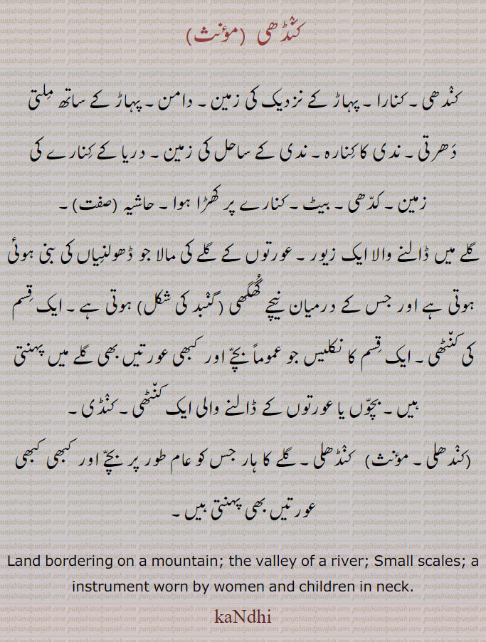 کنڈھی,کندھی۔ کنارا۔ پہاڑ کے نزدیک کی زمین۔ دامن۔ پہاڑ کے ساتھ ملتی دھرتی۔ ندی کا کنارہ۔ ندی کے ساحل کی زمین۔ دریا کے کنارے کی زمین۔ کدھی۔ بیٹ۔ کنارے پر کھڑا ہوا۔ حاشیہ ,گلے میں ڈالنے والا ایک زیور۔ عورتوں کے گلے کی مالا جو ڈھولنیاں کی بنی ہوئی ہوتی ہے اور جس کے درمیان  نیچے گھگھی ( گنبد کی شکل) ہوتی ہے۔ ایک قسم کی کنٹھی۔ ایک قسم کا نکلیس جو عموماً بچے اور کبھی عورتیں بھی گلے میں پہنتی ہیں۔ بچوں یا عورتوں کے ڈالنے والی ایک کنٹھی۔ کنڈی۔
(کندھلی۔ مؤنث)   کنڈھلی۔ گلے کا ہار جس کو عام طور پر بچے اور کبھی کبھی عورتیں بھی پہنتی ہیں۔
Land bordering on a mountain; the valley of a river; Small scales; a instrument worn by women and children in neck. kaNdhi, ਕੰਡੀ,ਕੰਢੀ, kandi,