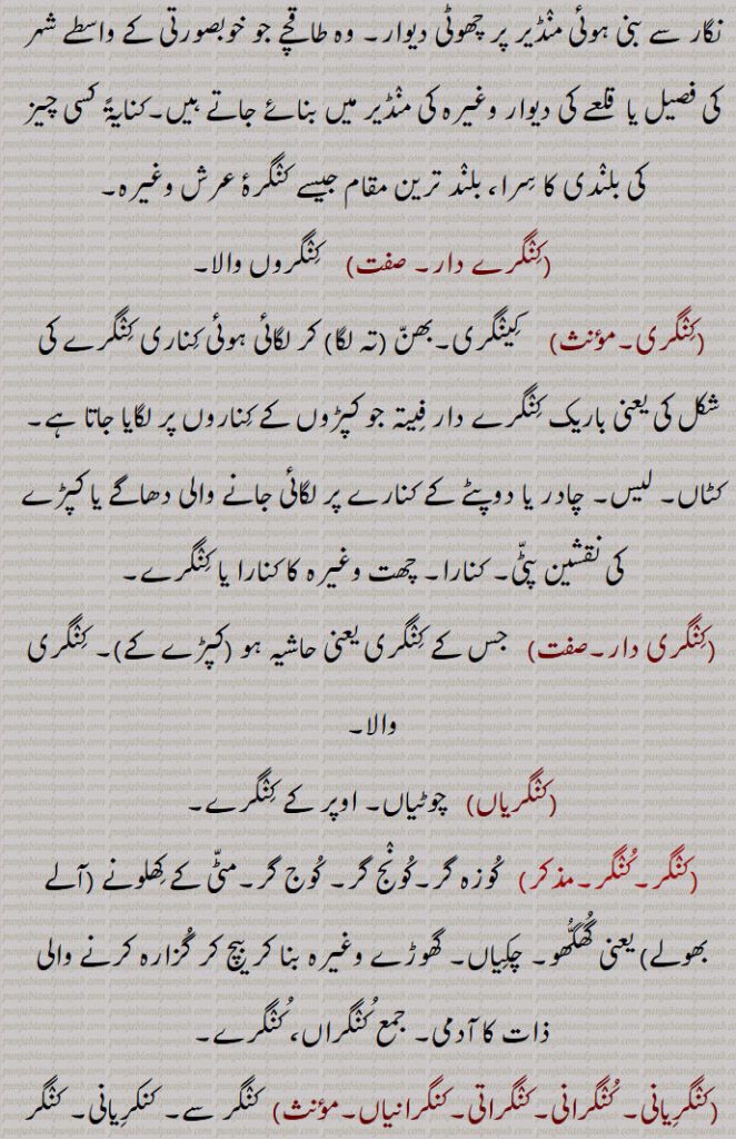 وہ طاقچے جو خوبصورتی کے واسطے شہر کی فصیل یا  قلعے کی دیوار وغیرہ کی منڈیر میں بنائے جاتے ہیں۔کنایۃً کسی چیز کی بلندی کا سرا، بلند ترین مقام جیسے کنگرۂ عرش وغیرہ,کنگرے دار,کنگروں والا,کنگری, کینگری۔بھن (تہ لگا) کر لگائی ہوئی کناری کنگرے کی شکل کی یعنی باریک کنگرے دار فیتہ جو کپڑوں کے کناروں پر لگایا جاتا ہے۔کٹاں۔ لیس۔ چادر یا دوپٹے کے کنارے پر لگائی جانے والی دھاگے یا کپڑے کی نقشین پٹی۔ کنارا۔ چھت وغیرہ کا کنارا یا کنگرے,کنگری دار, جس کے کنگری یعنی حاشیہ ہو (کپڑے کے)۔ کنگری والا,کنگریاں,چوٹیاں۔ اوپر کے کنگرے,کنگر,   کوزہ گر۔کونج گر۔ کوج گر۔مٹی کے کھلونے (آلے بھولے) یعنی گھگھو۔ چکیاں۔ گھوڑے وغیرہ بنا کر بیچ کر گزارہ کرنے والی ذات کا آدمی۔ جمع کنگراں، کنگرے,کنگریانی۔ کنگرانی۔کنگراتی۔کنگرانیاں,  کنگر سے۔ کنکریانی۔ کنگر کی بیوی۔
