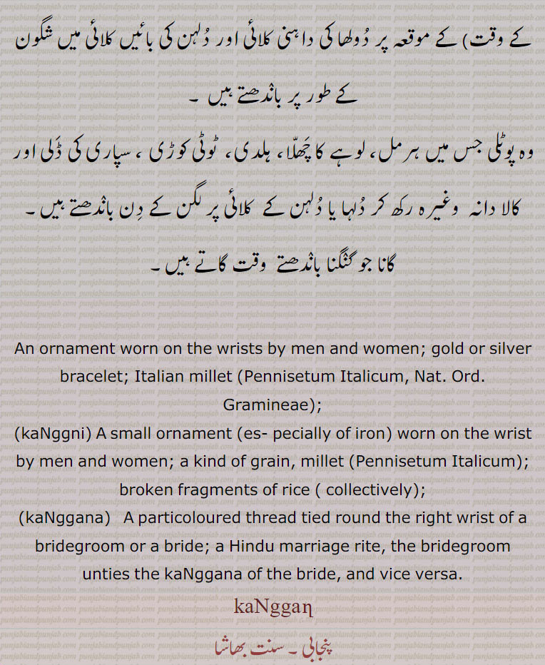 ਕਡ਼ਾ,kanggan, ਕੰਗਣ,ਕੰਙਣ , کنگن, ਕੰਗਣੀ ,kaNggni,کنگنی,ਕੰਗਣਾ,kaNggana,کنگنا, kangan,Traditional Ornaments of Punjab,,Jewellery,jewelry,
kanggn chhn kngn چھن کنگن 
زیور
ਕੰਗਣੀ, ਕੰਗਣਾ, ਕੰਗਣ,
 kanggan , An ornament worn on the wrists by men and women; gold or silver bracelet; Italian millet (Pennisetum Italicum, Nat. Ord. Gramineae),Foxtail millet.
(kanggan khar, s. m. (M.) A plant from which sajji khaar, an impure mass of various Potash and Soda salts, is made
    kanggana, s. m. A particoloured thread tied round the right wrist of a bridegroom or a bride; a Hindu marriage rite, the bridegroom unties the kanggana of the bride, and vice versa.
     ,kanggani , s. f. A small ornament (especially of iron) worn on the wrist by men and women; a kind of grain, millet (Pennisetum Italicum).
(malkanggni), s. f. An aromatic bitter seed (Celastrus paniculata, Nat. Ord. Celastrineae) held in much repute for diseases of the stomach and bowels.
(kanak kamadi sanghni); Tawin Tawin kanggani. Sow wheat and sugarcane close together, but kanggani scattered.