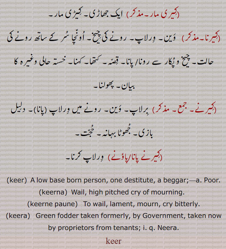 
 کیر, فقیر۔ غریب۔ مفلس۔ نادار۔ گداگر۔ کمینہ۔ ننگا۔ بھوکا۔ کنگال۔ مطلبی۔ کنگلا۔ جو دوسرے کے ہاتھوں پلے,کیر,  طوطا، ایک قسم کا چھوٹا طوطا جس کی دم لمبی ہوتی ہے، لم دما طوطا۔ گوشت, لکیر,کیرا,  سبز چارہ جو کہ پہلے حکومت لیا کرتی تھی مگر اب مضارع سے مالک وصول کرتا ہے۔ نیرا,کیرا, کیڑا,کیری, کیڑی,کیری مار, ایک جھاڑی۔ کیڑی مار,کیرنا, وین۔ ورلاپ۔ رونے کی چیخ۔ اونچا سر کے ساتھ رونے کی حالت۔ چیخ و پکار سے رونا/ پانا۔ قصہ۔ کتھا۔ کہنا۔ خستہ حالی وغیرہ کا بیان۔ پھولنا,کیرنے, برلاپ۔ وین۔ رونے میں ورلاپ (پانا)۔ دلیل بازی۔ جھوٹا بہانہ۔ حجت,کیرنے پانا,کیرنے پاؤنے,  ورلاپ کرنا, keer,ਕੀਰ,A low base born person, one destitute, a beggar,Poor.,keerna,  Wail, high pitched cry of mourning.  ,keerne paune,ਕੀਰਨੇ ਪਾਉਣੇ , To wail, lament, mourn, cry bitterly.,keera,ਕੀਰਾ, Green fodder taken formerly, by Government, taken now by proprietors from tenants;  Neera.,