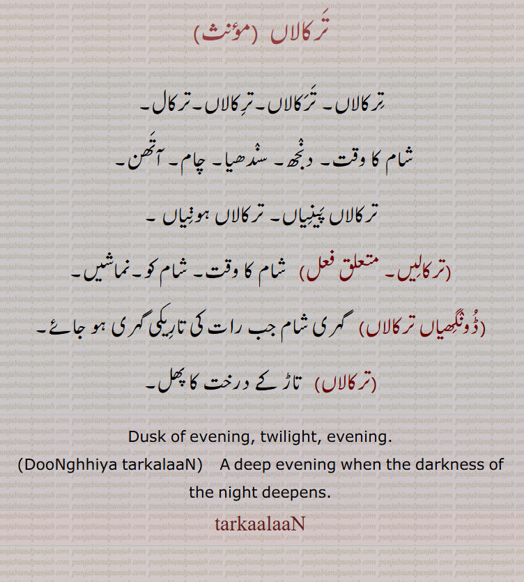 ترکالاں۔ترکال,شام کا وقت۔ دنجھ۔ سندھیا۔ چام۔ آتھن۔ 
ترکالاں پینیاں۔ ترکالاں ہونیاں ,ترکالیں,  شام کا وقت۔ شام کو۔نماشیں,ڈونگھیاں ترکالاں,   گہری شام جب رات کی تارِیکی گہری ہو جائے,ترکالاں,   تاڑ کے درخت کا پھل۔
Dusk of evening, twilight, evening., DooNghhiya tarkalaaN,    A deep evening when the darkness of the night deepens., tarkaalaaN,ਤਰਕਾਲਾਂ, 