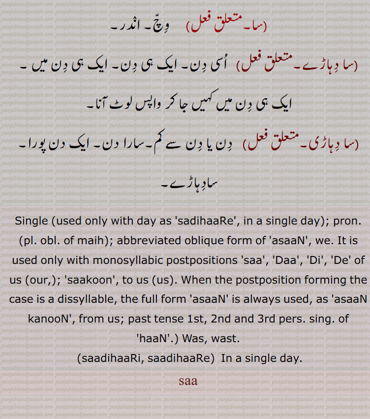 Single (used only with day as 'sadihaaRe', in a single day); pron. (pl. obl. of maih); abbreviated oblique form of 'asaaN', we. It is used only with monosyllabic postpositions 'saa', 'Daa', 'Di', 'De' of us (our,); 'saakoon', to us (us). When the postposition forming the case is a dissyllable, the full form 'asaaN' is always used, as 'asaaN kanooN', from us; past tense 1st, 2nd and 3rd pers. sing. of 'haaN'.) Was, wast., saadihaaRi, saadihaaRe,  In a single day. saa, ਵੇਲਾ , ਵੇਲ਼ਾویلا۔ وقت۔ ٹائم، ویلا۔سا۔, 
ਸਾ , saa, sa,