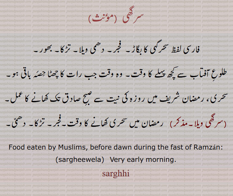 ਵੇਲਾ , ਵੇਲ਼ਾویلا۔ وقت۔ ٹائم، ویلا۔
سرگھی, فارسی لفظ سحرگہی کا بگاڑ۔  فجر۔ دھمی ویلا۔ تڑکا۔ بھور۔
طلوعِ آفتاب سے کچھ پہلے کا وقت۔ وہ وقت جب رات کا چھٹا حِصَہ باقی ہو۔
سحری، رمضان شریف میں روزہ کی نیت سے صبحِ صادق تک کھانے کا عمل۔
(سرگھی ویلا۔مذکر)   رمضان میں سحری کھانے کا وقت۔فجر۔ تڑکا۔ دھمّی۔
Food eaten by Muslims, before dawn during the fast of Ramzan:, sargheewela,   Very early morning., sarghhi, sarghi,  ਸਰਘੀ