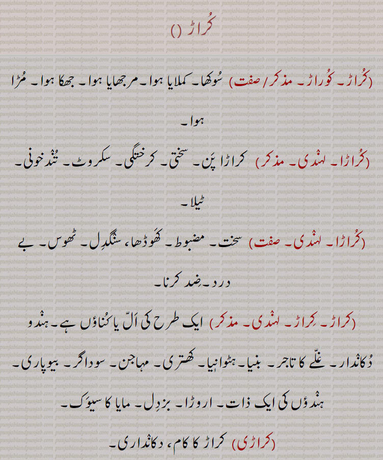 کراڑ۔ سوکھا۔ کملایا۔ مرجھایا۔ جھکا۔ مڑا۔ کراڑا پن۔ سختی۔ کرختگی۔ سکروٹ۔ تندخونی۔ ٹیلا۔ مضبوط۔ سنگدل۔ ٹھوس۔ بے درد۔ ضد کرنا۔ اَل یا کناؤں۔ ہندو دکاندار۔ غلے کا تاجر۔ بنیا۔ ہٹوانیا۔ کھتری۔ مہاجن۔ سوداگر۔ بیوپاری۔ ہندوؤں کی ایک ذات۔ اروڑا۔ بزدل۔ مایا کا سیوک۔ کراری۔ ہرن کھری۔ ہرن پدی۔ گڑی۔ ڈانگری۔ایک بوٹی۔ لیچڑ پنا۔ کرڑا پن۔ کراڑوں والی عادت۔