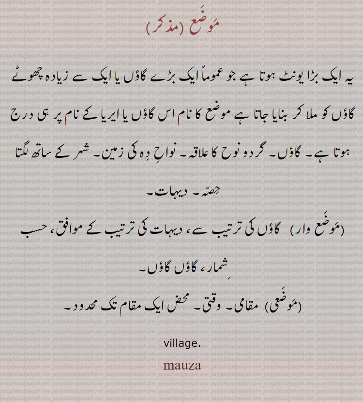 موضع, یہ ایک بڑا یونٹ ہوتا ہے جو عموماً ایک بڑے گاؤں یا ایک سے زیادہ چھوٹے گاؤں کو ملا کر بنایا جاتا ہے موضع کا نام اس گاؤں یا ایریا کے نام پر ہی درج ہوتا ہے۔ گاؤں۔ گردو نوح کا علاقہ۔ نواح دہ کی زمین۔ شہر کے ساتھ لگتا حصہ۔ دیہات,موضع وار, گاؤں کی ترتیب سے، دیہات کی ترتیب کے موافق، حسب شمار، گاؤں گاؤں,موضعی, مقامی۔ وقتی۔ محض ایک مقام تک محدود۔
village., mauza