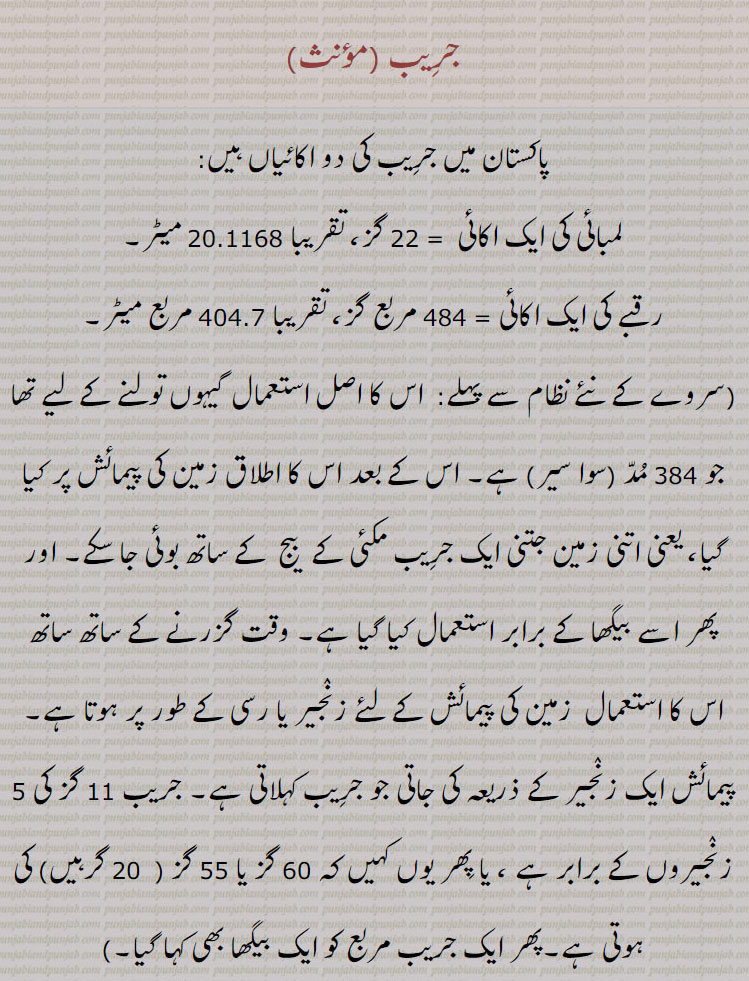 جریب 
پاکستان میں جریب کی دو اکائیاں ہیں:
لمبائی کی ایک اکائی  = 22 گز، تقریبا 20.1168 میٹر۔
رقبے کی ایک اکائی = 484 مربع گز، تقریبا 404.7 مربع میٹر۔
(سروے کے نئے نظام سے پہلے:  اس کا اصل استعمال گیہوں تولنے کے لیے تھا جو 384 مد (سوا سیر) ہے۔ اس کے بعد اس کا اطلاق زمین کی پیمائش پر کیا گیا، یعنی اتنی زمین جتنی ایک جریب مکئی کے  بیج  کے ساتھ بوئی جا سکے۔ اور پھر اسے بیگھا کے برابر استعمال کیا گیا ہے۔ وقت گزرنے کے ساتھ ساتھ اس کا استعمال  زمین کی پیمائش کے لئے زنجیر یا رسی کے طور پر ہوتا ہے۔ پیمائش ایک زنجیر کے ذریعہ کی جاتی جو جریب کہلاتی ہے۔ جریب 11 گز کی 5 زنجیروں کے برابر ہے ، یا پھر یوں کہیں کہ 60 گز یا 55 گز (  20 گرہیں) کی ہوتی ہے۔پھر ایک جریب مربع کو ایک بیگھا بھی کہا گیا۔)
عصا، چوب دستی، لاٹھی۔