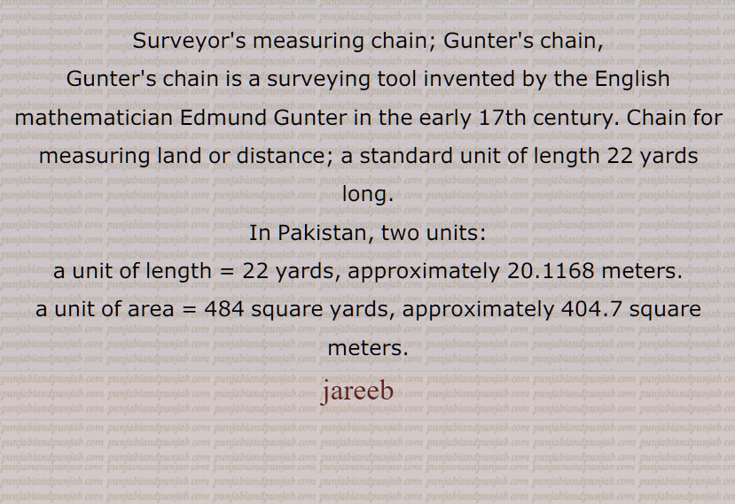 Surveyor's measure; chain for measuring land or distance; a standard unit of length 22 yards long.
In Pakistan, two units: a unit of length = 22 yards, approximately 20.1168 meters. a unit of area = 484 square yards, approximately 404.7 square meters.jareebkash   Person or official who measures land with a jarib,jareeb   , ਜਰੀਬ, ਜਰੀਬਕਸ਼,