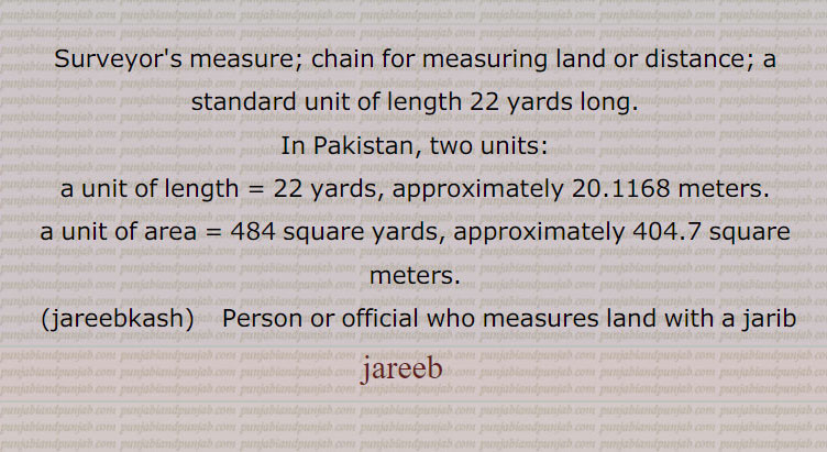Surveyor's measure; chain for measuring land or distance; a standard unit of length 22 yards long.
In Pakistan, two units: a unit of length = 22 yards, approximately 20.1168 meters. a unit of area = 484 square yards, approximately 404.7 square meters.jareebkash   Person or official who measures land with a jarib,jareeb   , ਜਰੀਬ, ਜਰੀਬਕਸ਼,
