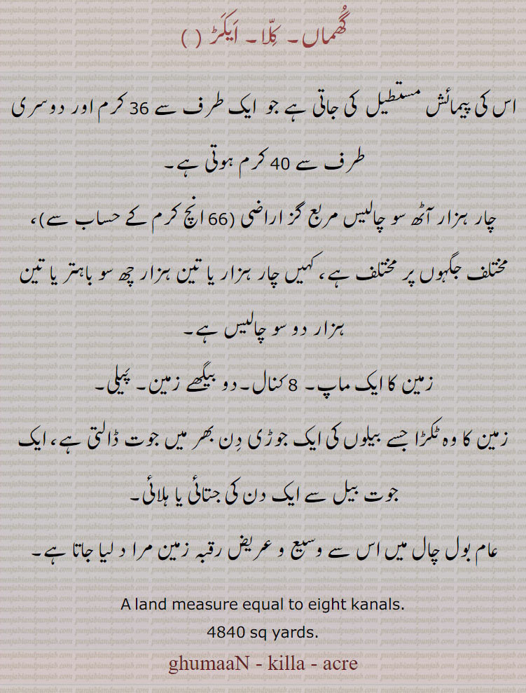 گھماں۔ کلا۔ ایکڑ ، اس کی پیمائش مستطیل  کی جاتی ہے جو  ایک طرف سے 36 کرم اور دوسری طرف سے 40 کرم ہوتی ہے۔
چار ہزار آٹھ سو چالیس مربع گز اراضی (66 انچ کرم کے حساب سے)، مختلف جگہوں پر مختلف ہے، کہیں چار ہزار یا تین ہزار چھ سو باہتر یا تین ہزار دو سو چالیس ہے۔
زمین کا ایک ماپ۔ 8 کنال۔دو بیگھے زمین۔ پیلی۔
زمین کا وہ ٹکڑا جسے بیلوں کی ایک جوڑی دن بھر میں جوت ڈالتی ہے، ایک جوت بیل سے ایک دن کی جتائی یا ہلائی۔
عام بول چال میں اس سے وسیع و عریض رقبہ زمین مرا د لیا جاتا ہے۔
A land measure equal to eight kanals. 4840 sq yards.  ਗਮਾਉਂ ghamaun , ghumaaN - killa - acre, ਕਲਾ
ਏਕੜ ,  ایکڑ, ਘੁਮਾਂ , گھُماں  ,  ਘੁਮਾਉਂ,  پیلی