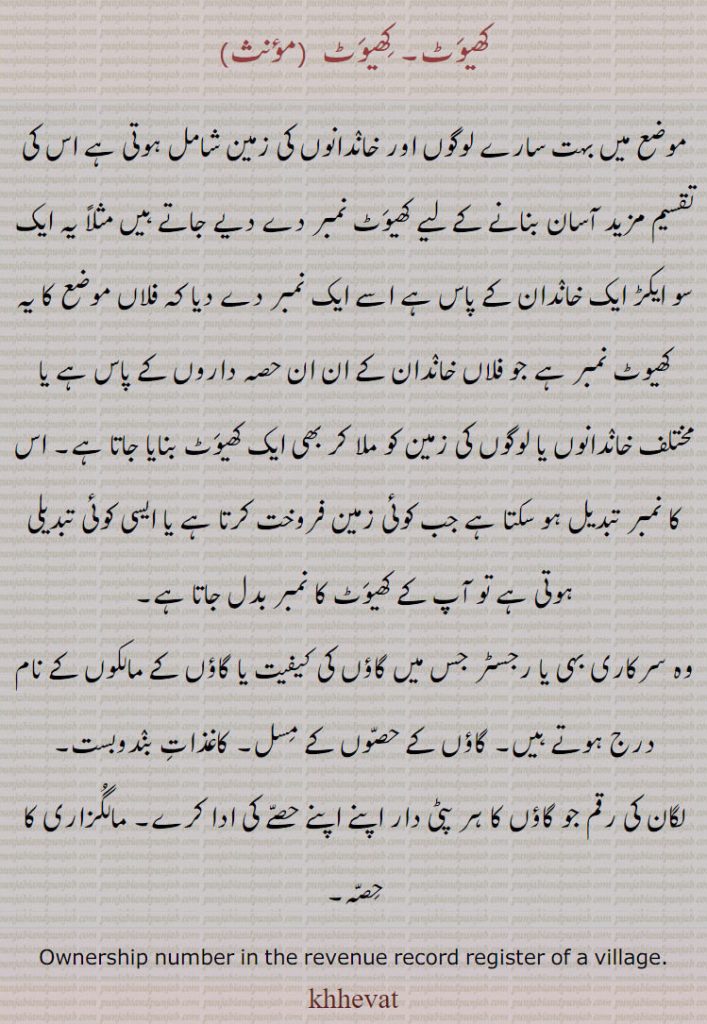 کھتونی,کھیوٹ,خسرہ,khasrah,ਖਸਰਾ ,khhattauni،ਖਤੌਨੀ ,khhattauni number,ਖਤੌਨੀ ਨੰਬਰ,khhevat ,ਖੇਵਟ,Land,
کھیوٹ,موضع میں بہت سارے لوگوں اور خاندانوں کی زمین شامل ہوتی ہے اس کی تقسیم مزید آسان بنانے کے لیے کھیوٹ نمبر دے دیے جاتے ہیں مثلاً یہ ایک سو ایکڑ ایک خاندان کے پاس ہے اسے ایک نمبر دے دیا کہ فلاں موضع کا یہ کھیوٹ نمبر ہے جو فلاں خاندان کے ان ان حصہ داروں کے پاس ہے یا مختلف خاندانوں یا لوگوں کی زمین کو ملا کر بھی ایک کھیوٹ بنایا جاتا ہے۔ اس کا نمبر تبدیل ہو سکتا ہے جب کوئی زمین فروخت کرتا ہے یا ایسی کوئی تبدیلی ہوتی ہے تو آپ کے کھیوٹ کا نمبر بدل جاتا ہے,وہ سرکاری بہی یا رجسٹر جس میں گاؤں کی کیفیت یا گاؤں کے مالکوں کے نام درج ہوتے ہیں۔ گاؤں کے حصوں کے مسل۔ کاغذات بندوبست,لگان کی رقم جو گاؤں کا ہر پٹی دار اپنے اپنے حصے کی ادا کرے۔ مالگزاری کا حصہ۔
Ownership number in the revenue record register of a village.
khhevat, 