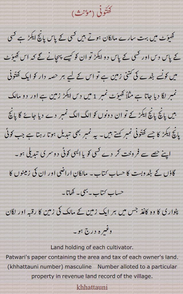   کھتونی ,کھیوٹ میں بہت سارے مالکان ہوتے ہیں کسی کے پاس پانچ ایکڑ ہے کسی کے پاس دس اور کسی کے پاس دو ایکڑ تو ان کو کیسے پہچانے گے کہ اس کھیوٹ میں کونسے بندے کی کتنی زمین ہے تو اس کے لیے ہر حصہ دار کو ایک کھتونی نمبر لگا دیا جاتا ہے مثلاً کھیوٹ نمبر 1 میں دس ایکڑ زمین ہے اور دو مالک ہیں پانچ پانچ ایکڑ کے تو ان دونوں کو الگ الگ نمبر دے دیا جائے گا پانچ پانچ ایکڑ کا جسے کھتونی نمبر کہتے ہیں۔ یہ نمبر بھی تبدیل ہوتا رہتا ہے جب کوئی اپنے حصے سے فروخت کر دے کسی کو یا ایسی کوئی دوسری تبدیلی ہو,گاؤں کے بندوبست کا حساب کتاب۔ مالکان اراضی اور ان کی زمینوں کا حساب کتاب۔بہی۔ کھاتا,پٹواری کا وہ کاغذ جس میں ہر ایک زمین کے مالک کی زمین کا رقبہ اور لگان وغیرہ درج ہو۔
Land holding of each cultivator., Patwari's paper containing the area and tax of each owner's land., khhattauni number,  masculine    Number alloted to a particular property in revenue land record of the village, khhattauni, khattauni