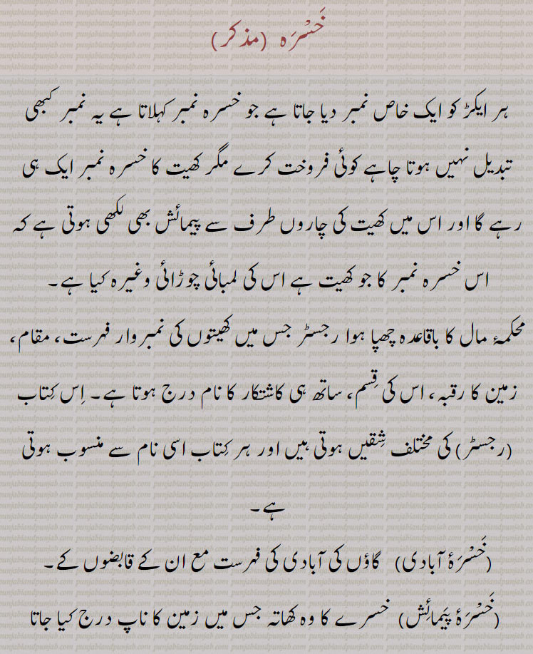 خسرہ  ,ہر ایکڑ کو ایک خاص نمبر دیا جاتا ہے جو خسرہ نمبر کہلاتا ہے یہ نمبر کبھی تبدیل نہیں ہوتا چاہے کوئی فروخت کرے مگر کھیت کا خسرہ نمبر ایک ہی رہے گا اور اس میں کھیت کی چاروں طرف سے پیمائش بھی لکھی ہوتی ہے کہ اس خسرہ نمبر کا جو کھیت ہے اس کی لمبائی چوڑائی وغیرہ کیا ہے۔
محکمۂ مال کا باقاعدہ چھپا ہوا رجسٹر جس میں کھیتوں کی نمبروار فہرست، مقام، زمین کا رقبہ، اس کی قسم، ساتھ ہی کاشتکار کا نام درج ہوتا ہے۔ اس کتاب (رجسٹر) کی مختلف شقیں ہوتی ہیں اور ہر کتاب اسی نام سے منسوب ہوتی ہے,خسْرۂ آبادی,   گاؤں کی آبادی کی فہرست مع ان کے قابضوں کے,خسْرۂ پیمائش, خسرے کا وہ کھاتہ جس میں زمین کا ناپ درج کیا جاتا ہے,خسْرۂ تقْسیم,   خسرے کی وہ شق کی  کتاب جس کے ذریعے مطلوبہ زمین کے حصوں کی تقسیم کی جائے۔,خسْرۂ  کنکوت,خسرے کی اس کتاب میں علاوہ دوسری باتوں کے تعداد جنس کا خانہ بھی ہوتا ہے جس سے اناج کی مقدار معلوم ہوتی ہے,خسْرۂ گرداوری, وہ کتاب جس میں پٹواری زرعی اعداد و شمار کا حساب لکھتا ہے۔
Appraisement of a crop; the field book or an index in which appraisements are recorded at the time of a village survey.
khasrah
کھتونی,کھیوٹ,خسرہ,khasrah,ਖਸਰਾ ,khhattauni،ਖਤੌਨੀ ,khhattauni number,ਖਤੌਨੀ ਨੰਬਰ,khhevat ,ਖੇਵਟ,Land