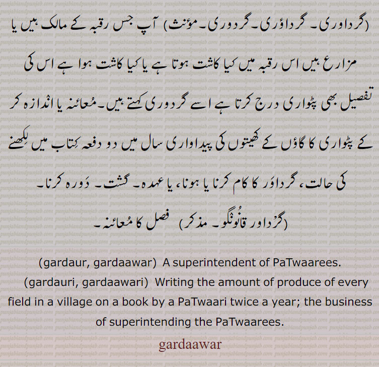   گرداور ,گرداور۔ گرداؤر۔ گردور,   محکمۂ مال گزاری و بندوبست کا ایک عہدہ دار جو دورہ کرکے پٹواری کے کام کی جانچ کرتا ہے ، پٹواریوں کے حلقہ یا چنگی کا افسر گشت، مال کے محکمہ کا ایک سرکاری ملازم جو کھیتی کی پڑتال کرتا ہے,وہ ٹھگ جو لوٹ مار کے لیے ادھر ادھر مختلف مقامات پر پھر کر موقع تلاش کرے,گرداوری۔ گرداؤری۔گردوری,  آپ جس رقبہ کے مالک ہیں یا مزارع ہیں اس رقبہ میں کیا کاشت ہوتا ہے یا کیا کاشت ہوا ہے اس کی تفصیل بھی پٹواری درج کرتا ہے اسے گردوری کہتے ہیں۔معائنہ یا اندازہ کر کے پٹواری کا گاؤں کے کھیتوں کی پیداواری سال میں دو دفعہ کتاب میں لکھنے کی حالت، گرداور کا کام کرنا یا ہونا، یا عہدہ۔ گشت۔ دورہ کرنا,گرداور قانونگو,  فصل کا معائنہ۔
,gardaur, gardaawar,  A superintendent of PaTwaarees.,gardauri, gardaawari,  Writing the amount of produce of every field in a village on a book by a PaTwaari twice a year; the business of superintending the PaTwaarees.,gardaawar, ਗਰਦਾਵਰ, gardauri , ਗਰਦੌਰੀ, gardaawari, ਗਰਦਾਵਰੀ