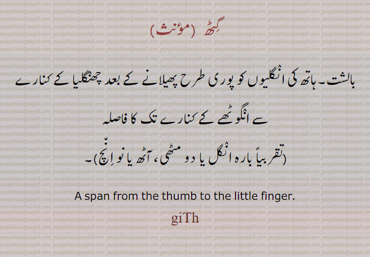 گٹھ  ,بالشت۔ہاتھ کی انگلیوں کو پوری طرح پھیلانے کے بعد چھنگلیا کے کنارے سے انگوٹھے کے کنارے تک کا فاصلہ
(تقربیاً بارہ انگل یا دو مٹھی، آٹھ یا نو انچ)۔پیمائش کے پیمانے
A span from the thumb to the little finger.
giTh, giThh, ਗਿਠ