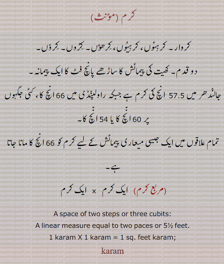 کرم , ,پیمائش کے پیمانے,
کروار۔ کرہئوں، کرہیوں، کرھؤں۔ کروں۔ کرؤں۔
دو قدم۔ کھیت کی پیمائش کا ساڑھے پانچ فٹ کا ایک پیمانہ۔
جالندھر میں 57.5  انچ کی کرم ہے جبکہ راولپنڈی میں 66 انچ کا، کئی جگہوں پر 60 انچ کا یا 54 انچ کا۔
تمام علاقوں میں ایک جیسی میعاری پیمائش کے لیے کرم کو 66 انچ کا مانا جاتا ہے, (مربع کرم)   ایک کرم   x   ایک کرم 
A space of two steps or three cubits: A linear measure equal to two paces or 5½ feet. 1 karam X 1 karam = 1 sq. feet karam;
karam, ਕਰਮ ,  ਕਰਹਿਊਂ karhiun,karhioon