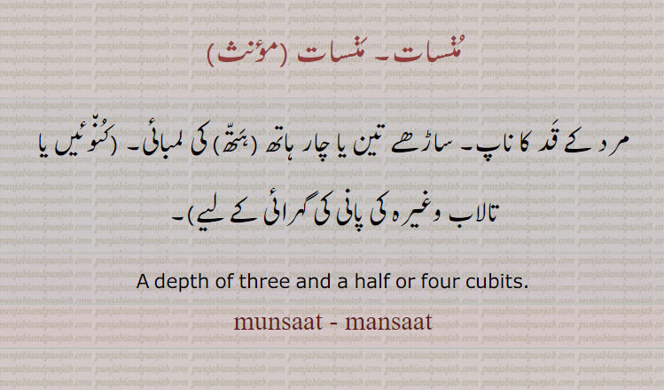 منسات۔ منسات ,,پیمائش کے پیمانے,
مرد کے قد کا ناپ۔ ساڑھے تین یا چار ہاتھ (ہتھ) کی لمبائی۔ (کنوئیں یا تالاب وغیرہ کی پانی کی گہرائی کے لیے)۔
A depth of three and a half or four cubits.
munsaat, mansaat, ਮੁਣਸਾਤ، measurement