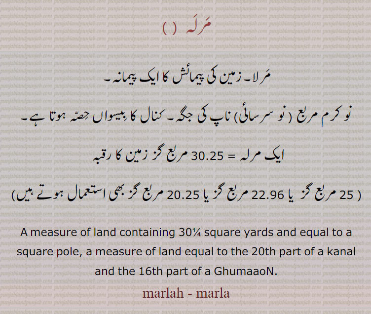 مرلہ,مرلا۔زمین کی پیمائش کا ایک پیمانہ۔
 نو کرم مربع ( نو سرسائی) ناپ کی جگہ۔ کنال کا بیسواں حصہ ہوتا ہے۔
ایک مرلہ = 30.25 مربع گز زمین کا رقبہ 
( 25 مربع گز  یا 22.96 مربع گز یا 20.25 مربع گز بھی استعمال ہوتے ہیں)
A measure of land containing 30¼ square yards and equal to a square pole, a measure of land equal to the 20th part of a kanal and the 16th part of a GhumaaoN.,marlah,  marla, ਮਰਲਹ,