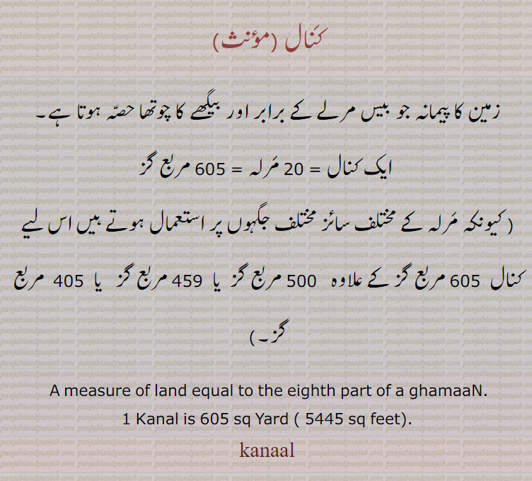 کنال,زمین کا پیمانہ جو بیس مرلے کے برابر اور بیگھے کا چوتھا حصہ ہوتا ہے۔
 ایک کنال = 20 مرلہ = 605 مربع گز
( کیونکہ مرلہ کے مختلف سائز مختلف جگہوں پر استعمال ہوتے ہیں اس لیے کنال  605 مربع گز کے علاوہ   500 مربع گز  یا  459 مربع گز   یا  405  مربع گز۔)
 A measure of land equal to the eighth part of a ghamaaN.
1 Kanal is 605 sq Yard ( 5445 sq feet).
kanaal, kanal, ਕਨਾਲ, measurement