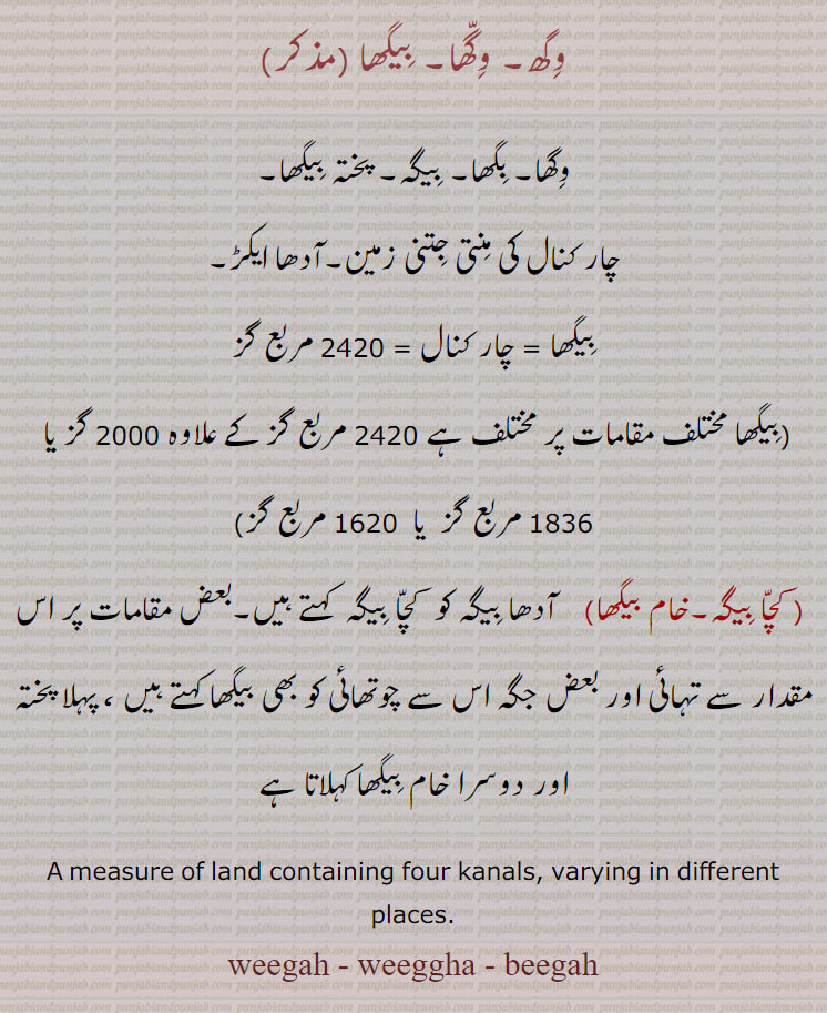  measurement
وگھ۔ وگھا۔ بیگھا , بگھا۔ بیگہ۔ پختہ بیگھا۔
چار کنال کی منتی جتنی زمین۔آدھا ایکڑ۔
بیگھا = چار کنال = 2420 مربع گز
(بیگھا مختلف مقامات پر مختلف ہے 2420 مربع گز کے علاوہ 2000 گز یا  1836 مربع گز  یا  1620 مربع گز)
 ,کچا بیگہ۔خام بیگھا,   آدھا بیگہ کو  کچا بیگہ  کہتے ہیں۔بعض مقامات پر اس مقدار سے تہائی اور بعض جگہ اس سے چوتھائی کو بھی بیگھا کہتے ہیں ، پہلا پختہ اور دوسرا خام بیگھا کہلاتا ہے
A measure of land containing four kanals, varying in different places. weegah, weeggha, beegah,   wigah, wiggha, biegah, ਬਿਗਹ bigah
