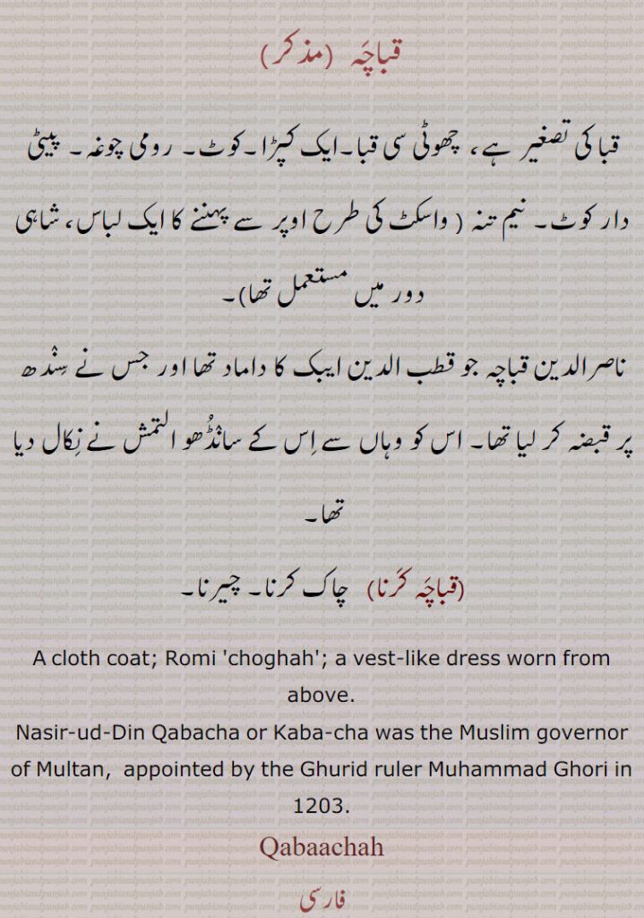 قباچہ , قبا کی تصغیر ہے،  چھوٹی سی قبا۔ایک کپڑا۔کوٹ۔ رومی چوغہ۔ پیٹی دار کوٹ۔ نیم تنہ , واسکٹ کی طرح اوپر سے پہننے کا ایک لباس، شاہی دور میں مستعمل تھا, ناصرالدین قباچہ جو قطب الدین ایبک کا داماد تھا اور جس نے سندھ پر قبضہ کر لیا تھا۔ اس کو وہاں سے اس کے سانڈھو التمش نے نکال دیا تھا, قباچہ کرنا,  چاک کرنا۔ چیرنا۔
A cloth coat; Romi 'choghah'; a vest-like dress worn from above.
Nasir-ud-Din Qabacha or Kaba-cha was the Muslim governor of Multan,  appointed by the Ghurid ruler Muhammad Ghori in 1203.
Qabaachah, ਕਬਾਚਾ,Nasir-ud-Din Qabacha,ناصرالدین قباچہ ,ناصرالدین قباچہ, Nasir-ud-Din Kbaacha,