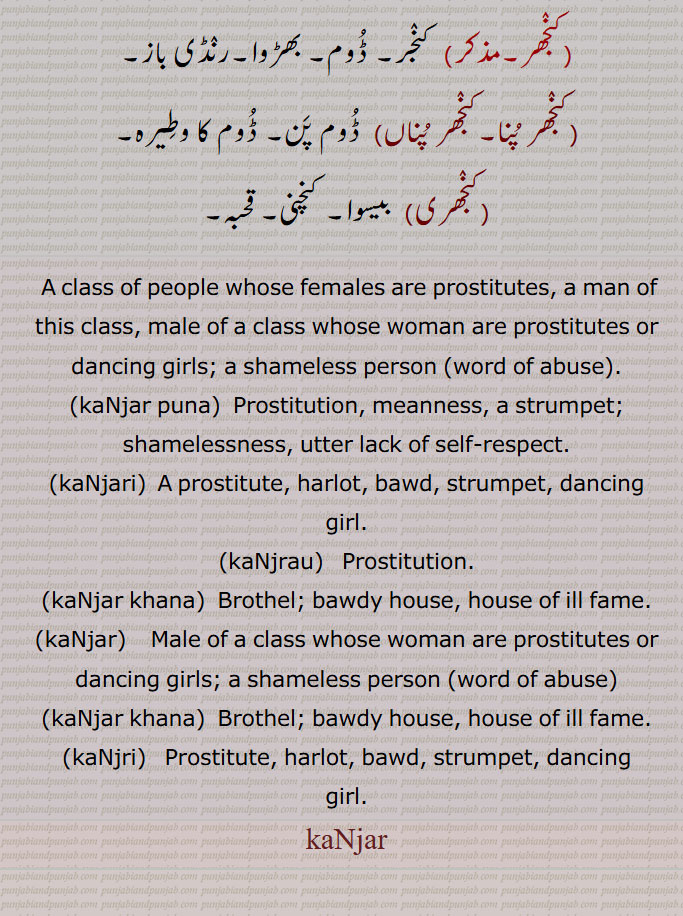 A class of people whose females are prostitutes, a man of this class, male of a class whose woman are prostitutes or dancing girls; a shameless person ,word of abuse,kaNjar puna,  Prostitution, , meanness, a strumpet; shamelessness, utter lack of self-respect., kaNjari, A prostitute, harlot, bawd, strumpet, dancing
girl., kaNjrau,   Prostitution., kaNjar khana,  Brothel; bawdy house, house of ill fame., kaNjar, Male of a class whose woman are prostitutes or dancing girls; a shameless person ,word of abuse,kaNjar khana, Brothel; bawdy house, house of ill fame.,kaNjri,   Prostitute, harlot, bawd, strumpet, dancing girl.,kaNjar,  ਕੰਜਰ, , ,kaNjri, kaNja,  ਕੰਜਰੀ, ਕੰਜਰਪੁਣਾ, ਕੰਜਰਖਾਨਾ, kanjar, ਕੰਜਰ, kanjri, ਕੰਜਰੀ, kanjar, ਕੰਜਰ,