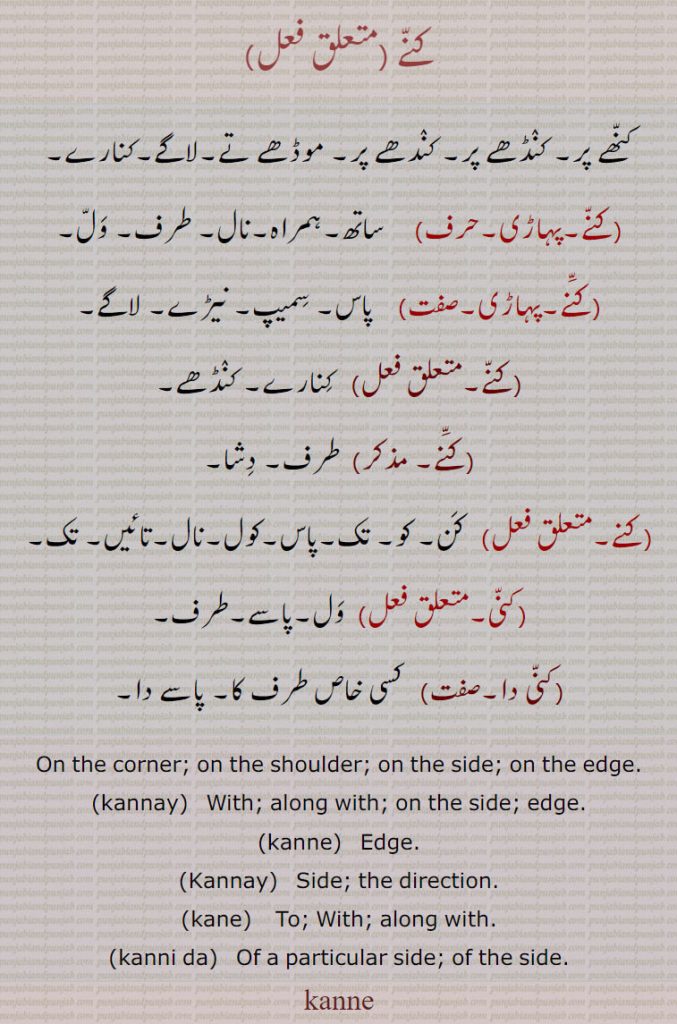 
کنے ,کنھے پر۔ کنڈھے پر۔ کندھے پر۔ موڈھے تے۔لاگے۔کنارے,  ساتھ۔ہمراہ۔نال۔ طرف۔ ول,  پاس۔ سمیپ۔ نیڑے۔ لاگے, کنارے۔ کنڈھے, طرف۔ دشا,   کن۔ کو۔ تک۔پاس۔کول۔نال۔تائیں۔ تک,کنی,ول۔پاسے۔طرف,کنی دا, کسی خاص طرف کا۔ پاسے دا۔
On the corner; on the shoulder; on the side; on the edge., kannay,  With; along with; on the side; edge., kanne,  Edge., Kannay, Side; the direction., kane, To; With; along with., kanni da,  Of a particular side; of the side.,kanne, ਕਨੇ, ਕੱਨੇ ,kannay ,ਕੱਨੀ
