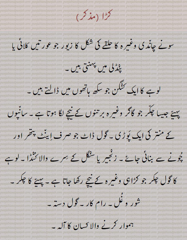 
کڑا، سونے چان٘دی وغیرہ کا حلقے کی شکل کا زیور جو عورتیں کلائی یا پنٛڈلی میں پہنتی ہیں۔ کنٛگن،لوہے کا ایک کنٛگن جو سکھ ہاتھوں میں ڈالتے ہیں۔
پہیّے جیسا چکّر جو گاگر وغیرہ برتنوں کے نیچے لگا ہوتا ہے۔ سان٘پوں کے منتر کی ایک پَوڑی۔ گول ڈاٹ جو صرف اِین٘ٹ پتھر اور چُونے سے بنائی جائے۔ زنٛجیر یا سنٛگل کے سِرے والا کُنٛڈا۔ لوہے کا گول چکر جو کڑاہی وغیرہ کے نیچے رکھا جاتا ہے۔ پہیّے کا چکر۔ شور و غُل۔ رام کار۔ گول دستہ،ہموار کرنے والا کسان کا آلہ،کڑا،سخت۔ پکا۔ مضبوط۔ بے رحم۔ بے درد۔ بہادر۔طاقتور۔ زوراوَر۔ تُنٛد۔ تیز۔ طبیعت پر گراں۔ بارِ خاطر۔ اکّھڑ ۔ رُوکھا۔ غُصِیل۔ غُصّہ ور، چارپائی کی داؤن۔