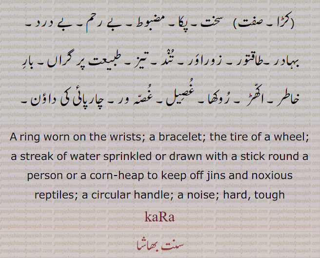 A ring worn on the wrists; a bracelet; the tire of a wheel; a streak of water sprinkled or drawn with a stick round a person or a corn-heap to keep off jins and noxious reptiles; a circular handle; a noise; hard, tough, kaRa, ornament,Jewellery,jewelry,زیور
کڑا ,ਕਡ਼ਾ,kara,