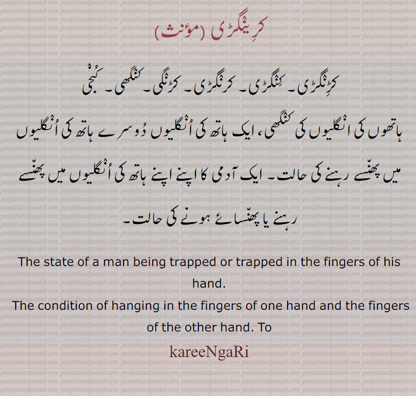     کرینگڑی  ,karingri , ਕਰੀਂਗੜੀ ,  ਕਰਿਂਗੜੀ ,
کرینگڑی ,کڑنگڑی۔ کنگڑی۔ کرنگڑی۔ کڑنگی۔کنگھی۔ کنجی
ہاتھوں کی انگلیوں کی کنگھی، ایک ہاتھ کی انگلیاں دوسرے ہاتھ کی انگلیوں میں پھنسے رہنے کی حالت۔ ایک آدمی کا اپنے اپنے ہاتھ کی انگلیوں میں پھنسے رہنے یا پھنسائے ہونے کی حالت۔
The state of a man being trapped or trapped in the fingers of his hand.  The condition of hanging in the fingers of one hand and the fingers of the other hand. kareeNgRi, karingari, karingri
