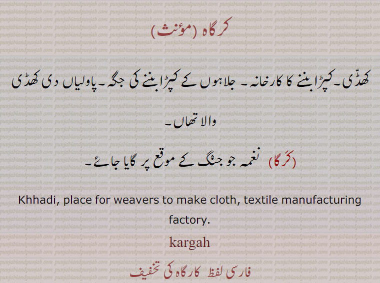  کرگاہ ,kargah, ਕਰਗਾਹ,کرگا  ,kargah, ਕਰਗਾ,کرگھا,
کرگاہ ,کھڈّی۔کپڑا بننے کا کارخانہ۔ جلاہوں کے کپڑا بننے کی جگہ۔پاولیاں دی کھڈی والا تھاں,کَرگا, نغمہ جو جنٛگ کے موقع پر گایا جائے۔
Khhadi, place for weavers to make cloth, textile manufacturing factory. kargah,  کارگاہ ,