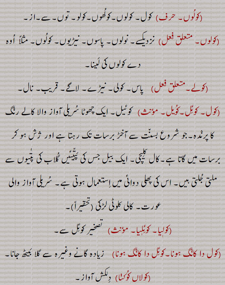 (کولوں, کول۔ کولوں۔کولھوں۔کولو۔ توں۔سے۔از,کولوں,نزدیکسے۔ نولوں۔ پاسوں۔ نیڑیوں۔ کولوں۔ مثلاً  اوہ دے کولوں کی لینا,کولے,پاس۔ کولی۔ نیڑے۔ لاگے۔ قریب۔ نال,کول۔ کوئل۔کویل,  کوئیل۔ ایک چھوٹا سریلی آواز والا کالے رنگ کا پرندہ۔جو شروع بسنت سے آخڑ برسات تک رہتا ہے اور ژش ہو کر برسات میں گاتا ہے۔کال کلیچی۔ ایک بیل جس کی پتّیئیں گلاب کی پتٰیوں سے ملتی جلتی ہیں۔ اس کی پھلی دوائی میں استعمال ہوتی ہے۔ سریلی آواز والی عورت۔ کالی کلوٹی لڑکی,کولیا۔ کوئلیا,  تصخیر کوئل سے,کول دا کانگ ہونا۔کوئل دا کانگ ہونا,   زیادہ گانے وغیرہ سے گلا بیٹھ جانا,کولاں کوکنا,  دلکش آواز۔