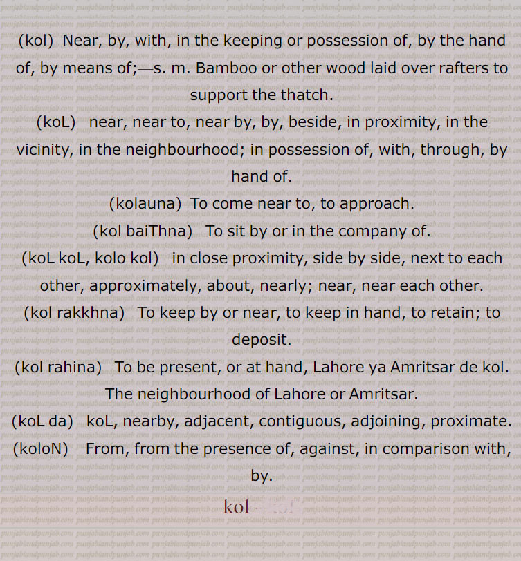 ,kol,  Near, by, with, in the keeping or possession of, by the hand of, by means of;, Bamboo or other wood laid over rafters to support the thatch.,koL,   near, near to, near by, by, beside, in proximity, in the vicinity, in the neighbourhood; in possession of, with, through, by hand of.,kolauna, To come near to, to approach.
(kol baiThna)   To sit by or in the company of., koL koL, kolo kol,  in close proximity, side by side, next to each other, approximately, about, nearly; near, near each other.,kol rakkhna,  To keep by or near, to keep in hand, to retain; to deposit.,kol rahina,   To be present, or at hand, Lahore ya Amritsar de kol. The neighbourhood of Lahore or Amritsar.,koL da,  koL, nearby, adjacent, contiguous, adjoining, proximate.,koloN,   From, from the presence of, against, in comparison with, by., kol ,kol, ਕੋਲ,koL,ਕੋਲ਼  ,kolauna,koL koL, kolo kol, ਕੋਲ਼ ਕੋਲ਼ ,kol rakkhna,kol rahina,koL da,  ਕੋਲ਼ ਦਾ, ਕੋਲ਼ਲਾ,
 koloN,  ਕੋਲੋਂ  ,,kol, kole  