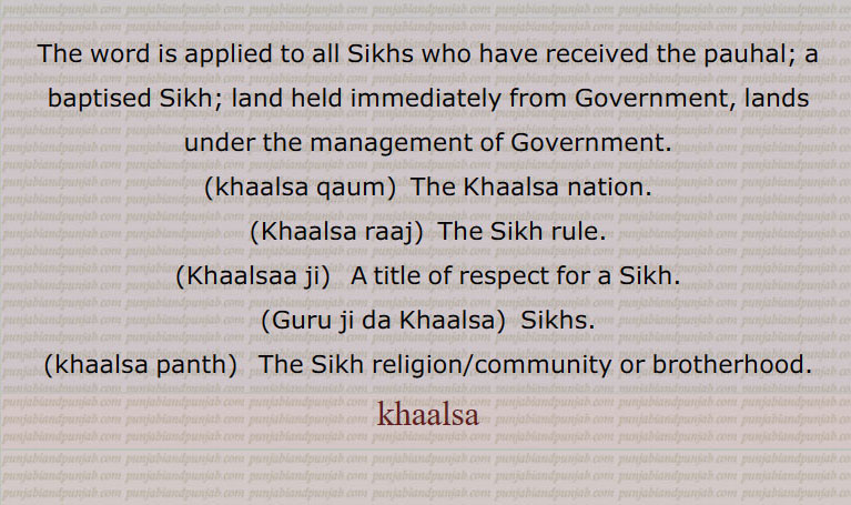 khaalsah,ਖ਼ਾਲਸਾ,ਖਾਲਸਾ,نرول,سرکاری,سنگھ ,خام دھرم دھاری,,
 khalsah. The word is applied to all Sikhs who have received the pauhal; land held immediately from Government, lands under the management of Government:—khalsa kaum, s. f. The Khalsa nation. Khalsa raj, s. m. The Sikh rule:—Khalsaji s. m. A title of respect for a Sikh.:—Guru ji da Khalsa, s. m. Sikhs. Khalsa panth ,Khaalsa raaj.