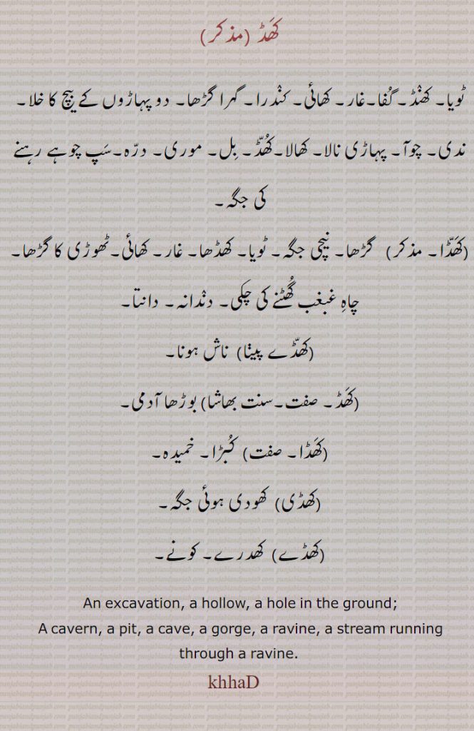 کھڈ ,ٹویا۔ کھنڈ۔ گفا۔غار۔ کھائی۔ کندرا۔ گہرا گڑھا۔ دو پہاڑوں کے بیچ کا خلا۔ ندی۔ چوآ۔ پہاڑی نالا۔ کھالا۔کھڈ۔ بل۔ موری۔ درہ۔سپ چوہے رہنے کی جگہ,کھڈا,گڑھا۔ نیچی جگہ۔ ٹویا۔ کھڈھا۔ غار۔ کھائی۔ٹھوڑی کا گڑھا۔ چاہ غبغب گھٹنے کی چکی۔ دندانہ۔ دانتا,کھڈے پینا)  ناش ہونا, بوڑھا آدمی,کھڈا,  کبڑا۔ خمیدہ,کھڈی,  کھودی ہوئی جگہ,کھڈے, کھدرے۔ کونے۔
 An excavation, a hollow, a hole in the ground;,A cavern, a pit, a cave, a gorge, a ravine, a stream running through a ravine., khaD, khhaD, khaaD, ਖਾਡ, khaD, ਖਡ, khaDD, ਖੱਡ khuDD, ਖੁੱਡ, khuDDa, ਖੁੱਡਾ, khuDDha, ਖੁੱਢਾ, khuDhRa, ਖੁਢਡ਼ਾ ,khiDa, 