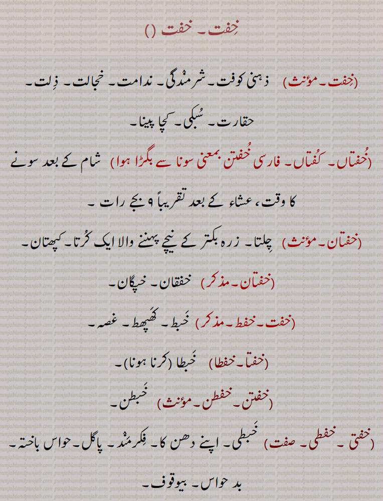 
خفت۔, ذہنی کوفت۔شرمندگی۔ ندامت۔ خجالت۔ ذلت۔ حقارت۔ سبکی۔ کچا پینا,خفتاں۔  کفتاں, خفتن بمعنی سونا سے بگڑا ہوا,  شام کے بعد سونے کا وقت، عشاء کے بعد تقریباً ۹ بجے رات ,خفتان,  چلتا۔ زرہ بکتر کے  نیچے پہننے والا ایک کرتا۔کپھتان,خفتان,   خفقان۔ خپگان,خفت۔خفط,خبط۔ کھپھط۔ غصہ,خفتا۔خفطا,  خبطا  ,خفتن۔خفطن, خبطن,خفتی ۔خفطی,  خبطی۔ اپنے دھن کا۔ فکرمند۔ پاگل۔حواس باختہ۔بد حواس۔ بیوقوف,خفتائی,خفتہ ہونے کی حالت۔ بے وقوف۔ اندھے۔ کور,خفقان۔ خفقانھ, خپگان۔ خفتان۔ خفگان۔پاگل پن۔ جھل پنا۔ مالیخولیا۔ سداؤ۔ دل کی دھڑکن۔ایک بیماری,خفقانی,  خفقان کا مریض۔ پاگل۔خبطی۔