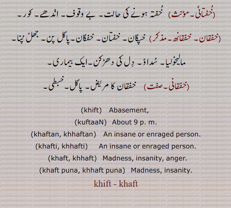 ,khift,  Abasement, ,kuftaaN,  About 9 p. m., khaftan, khhaftan, An insane or enraged person.,khafti, khhafti,  An insane or enraged person.,khaft, khhaft, Madness, insanity, anger.,khaft puna, khhaft puna,   Madness, insanity.,khift,- khaft,khifat,- khafat, , khhaft, khaft puna, khhaft puna,khift, khaft   , khaftan, ਖਫਤਣ,khaftan, khhaftan,  ਖਫਤਣ,khafti, khhafti,    ਖਫਤੀ ,khaft, khhaft, ਖਫਤ, , khift , khaft , ਖਫਤ,ਖ਼ਫ਼ਤ , ਖ਼ਿਫ਼ਤ  , khaftan, ਖਫਤਣ, (khaftan, khhaftan)   ਖਫਤਣ,khafti, khhafti)     ਖਫਤੀ ,khaft, khhaft)  ਖਫਤ, خفت,khift, khaft, ਖਫਤ,ਖ਼ਫ਼ਤ , ਖ਼ਿਫ਼ਤ , 