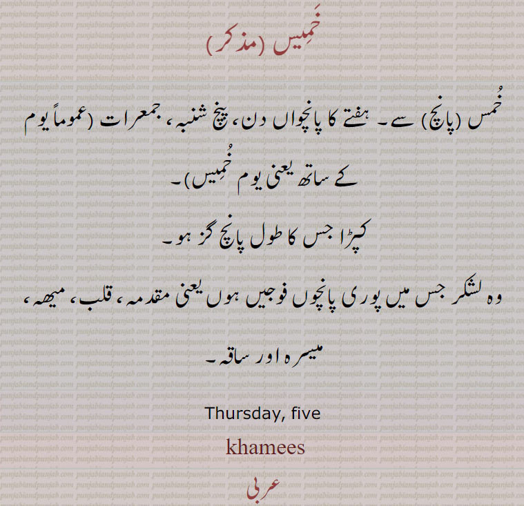 , ਖ਼ਮੀਸ, ਵੀਰਵਾਰ,
خَمِیس,خُمس (پانچ) سے۔ ہفتے کا پانچواں دن، پنچ شنبہ، جمعرات (عموماً یوم کے ساتھ یعنی یوم خُمِیس),کپڑا جس کا طول پانچ گز ہو,وہ لشکر جس میں پوری پانچوں فوجیں ہوں یعنی مقدمہ، قلب، میھہ، میسرہ اور ساقہ۔
Thursday, five, khamees, khamis,