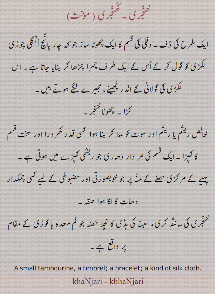 خنجری۔ کھنجری ,ایک طرح کی دف۔ دفلی کی قسم کا ایک چھوٹا ساز جو کہ چار پانچ انگلی چوڑی لکڑی کو گول کر کے اس کے ایک طرف چمڑا چڑھا کر بنایا جاتا ہے۔ اس لکڑی کی گولائی کے اندر چھینے، مجیرے لگے ہوتے ہیں۔
 کڑا۔  چھوٹا خنجر,خالص ریشم یا ریشم اور سوت کو ملا کر بنا ہوا  کسی قدر کھردرا اور سخت قسم کا کپڑا۔ ایک قسم کی لہر دار دھاری جو ریشمی کپڑے میں ہوتی ہے,پہیے کے مرکزی حصے کے منہ پر جو خوبصورتی اور مضبوطی کے لیے کسی چمکدار دھات کا لگا ہوا حلقہ,خنجری کی مانند کری، سینہ کی ہڈی کا نچلا حصہ جو فم معدہ یا کوڑی کے مقام پر واقع ہے۔
A small tambourine, a timbrel; a bracelet; a kind of silk cloth.
khaNjari - khhaNjari, ਖੰਜਰੀ,