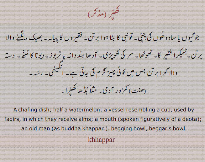 A chafing dish; half a watermelon; a vessel resembling a cup, used by faqirs, in which they receive alms; a mouth (spoken figuratively of a deota); an old man (as buddha khappar.), khappar,khhappar ,ਖੱਪਰ,  بھیک مانگنے والا پیالہ۔ ٹھوٹھا۔ سر کی کھوپڑی۔ آدھا تربوز۔ فیوتا کا مونہ۔ دستہ والا گہرا برتن۔ انگیٹھی۔ رسہ۔ کمزور آدمی۔ بڈھا کھپرا,