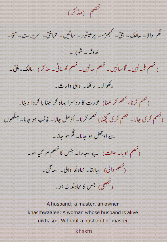  ਖਸਮ khasm, A husband; a master. an owner, khasmwaali,   woman whose husband is alive;—nikhasmi,  Without a husband or master , خصم۔ گھر والا۔ پتی۔ پرمیشور۔ خاوند۔ شوبر۔ خصم گسائیں۔ گوسائِں۔ خصم سائیں۔ خصم کھسائِ۔ رکھوالا۔ راکھا۔ والی وارث۔خصم کرنا۔ خصم کر لینا۔ عورت کا دوسرا بیاہ کرنا کروانا۔ خصم کری جانا۔ خصم کری گچھنا۔ خصم کرنا۔ ادھل جانا۔ خصم مویا۔ بے سہارا۔ جس کا خصم مر گیا۔ خصم والی۔ بیاہتا۔ خاوند والی۔ سہاگن۔ نخصمی۔ جس کا خاوند نہ ہو۔