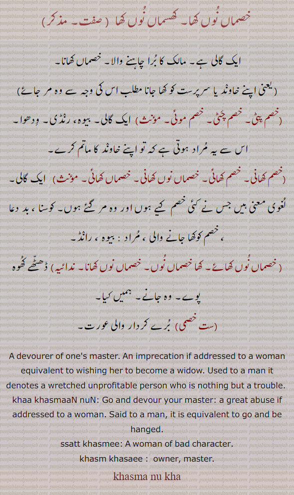 satt khasmi,  A woman of bad character::—khasma khaania, khasma khaanie,  A devourer of one's master. An imprecation if addressed to a woman equivalent to wishing her to become a widow. Used to a man it denotes a wretched unprofitable person who is nothing but a trouble:—khasma khaai,  The quality of being the above. The meaning will vary with the sex of the person addressed:—kha khasman, nun, khasmaan nun khan. lit. Go and devour your master: a great abuse if addressed to a woman. Said to a man, it is equivalent to go and be hanged.
gali, abuse. گالی۔ خصماں نوں کھا۔ کھسماں نوں کھا۔ مالک کا برا چاہنے والا۔ خصماں کھانا۔ خصݦ پٹی۔ خصم چٹی۔ خصم موئِ۔ بیوہ۔ رنڈی۔ ودھوا۔ خصم کھانی۔ خصم کھائِ۔ خصماں نوں کھانی۔ خصماں کھانی۔ خصم کو کھا جانے والی۔ خصماں نوں کھائے۔ کھا خصماں نوں۔ خصماں نوں کھانا۔ ڈھٹھے کھوہ پوے۔ وہ جانے۔ ہمیں کیا۔ست خصمی۔ برے کردار والی۔ਖਸਮ، ਖ਼ਸਮਾਂ ਨੂੰ ਖਾ،